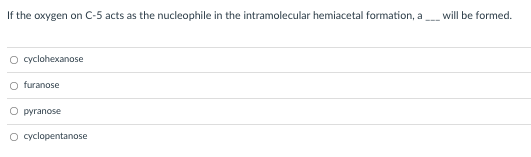 If the oxygen on C-5 acts as the nucleophile in the intramolecular hemiacetal formation, a
will be formed.
O cyclohexanose
O furanose
O pyranose
O cyclopentanose
