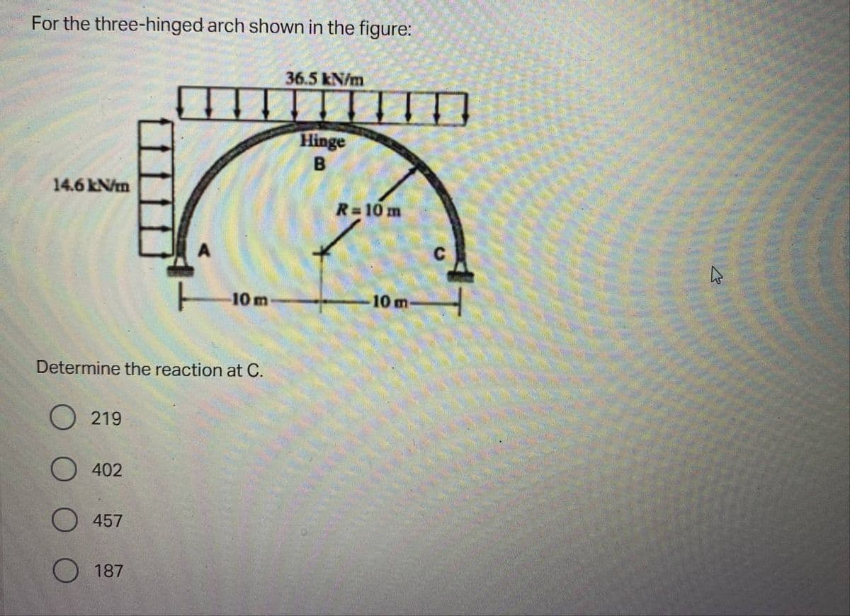 For the three-hinged arch shown in the figure:
36.5 kN/m
Hinge
B
14.6 kN/m
10 m
Determine the reaction at C.
219
402
457
187
R=10 m
10 m