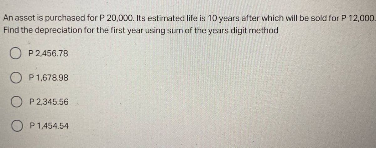 An asset is purchased for P 20,000. Its estimated life is 10 years after which will be sold for P 12,000.
Find the depreciation for the first year using sum of the years digit method
O P 2,456.78
O P 1,678.98
O P 2,345.56
O P1,454.54
