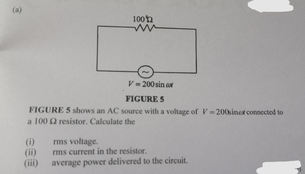 (a)
100n
V = 200 sin at
%3D
FIGURE 5
FIGURE 5 shows an AC source with a voltage of V=200sin@t connected to
a 100 2 resistor. Calculate the
(i)
(ii)
(iii)
rms voltage.
rms current in the resistor.
average power delivered to the circuit.
