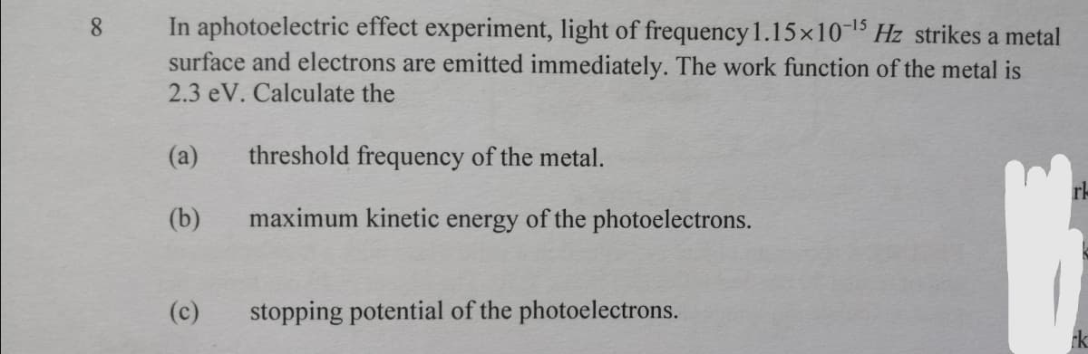 In aphotoelectric effect experiment, light of frequency 1.15x10-15 Hz strikes a metal
surface and electrons are emitted immediately. The work function of the metal is
2.3 eV. Calculate the
8.
(a)
threshold frequency of the metal.
(b)
maximum kinetic energy of the photoelectrons.
(c)
stopping potential of the photoelectrons.

