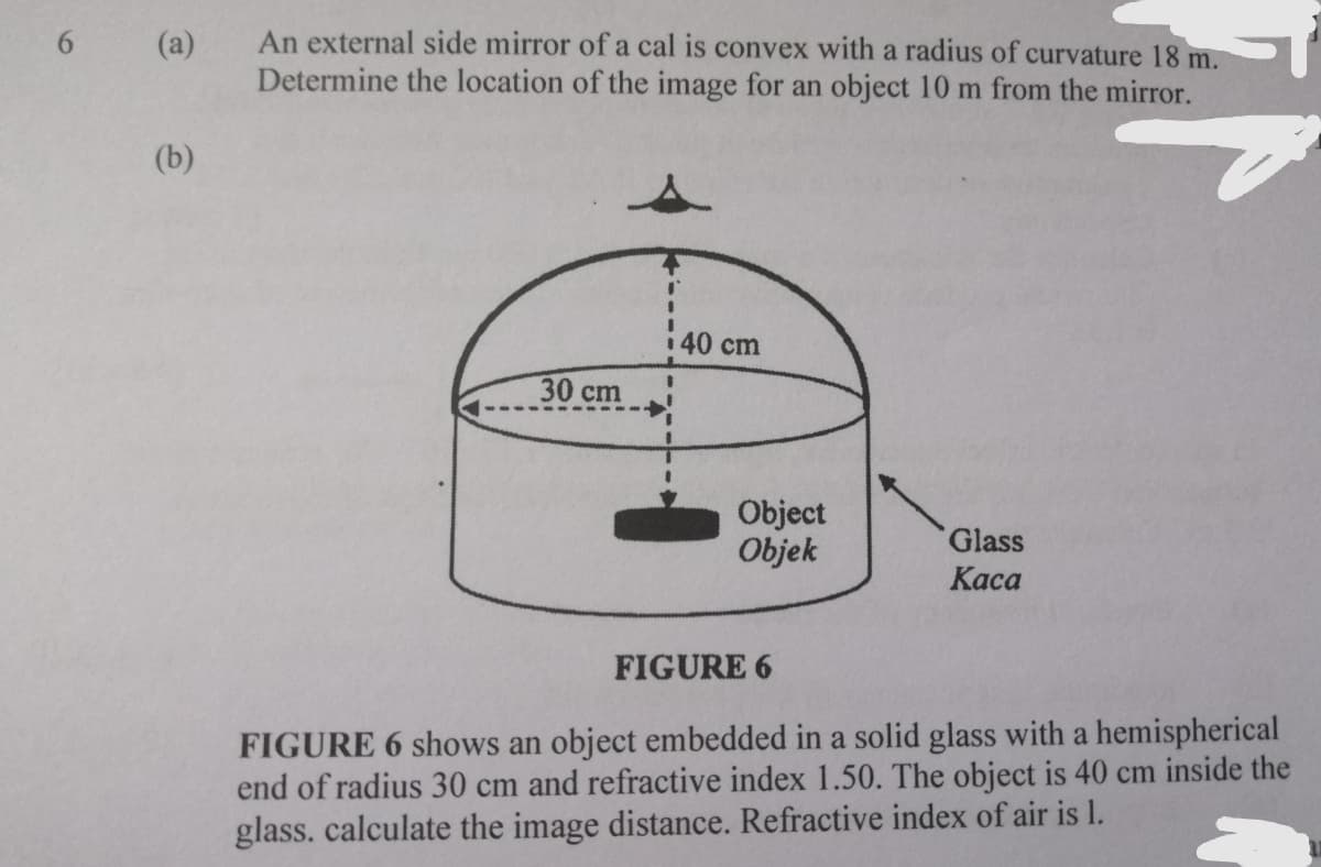 An external side mirror of a cal is convex with a radius of curvature 18 m.
Determine the location of the image for an object 10 m from the mirror.
(a)
(b)
40 cm
30 сm
Object
Objek
Glass
Каса
FIGURE 6
FIGURE 6 shows an object embedded in a solid glass with a hemispherical
end of radius 30 cm and refractive index 1.50. The object is 40 cm inside the
glass. calculate the image distance. Refractive index of air is l.
