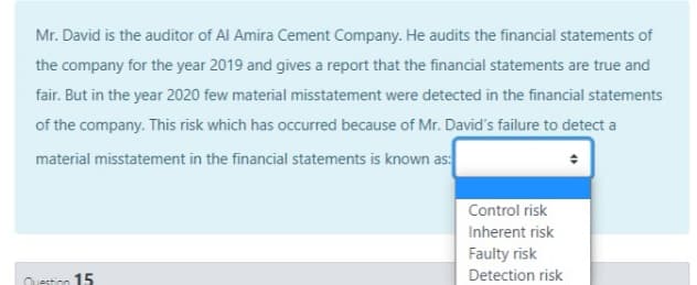 Mr. David is the auditor of Al Amira Cement Company. He audits the financial statements of
the company for the year 2019 and gives a report that the financial statements are true and
fair. But in the year 2020 few material misstatement were detected in the financial statements
of the company. This risk which has occurred because of Mr. David's failure to detect a
material misstatement in the financial statements is known as:
Control risk
Inherent risk
Faulty risk
Detection risk
Oestion 15
