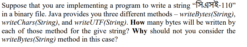 Suppose that you are implementing a program to write a string “MAFR-110"
in a binary file. Java provides you three different methods – writeBytes(String),
writeChars(String), and writeUTF(String). How many bytes will be written by
each of those method for the give string? Why should not you consider the
writeBytes(String) method in this case?
-
