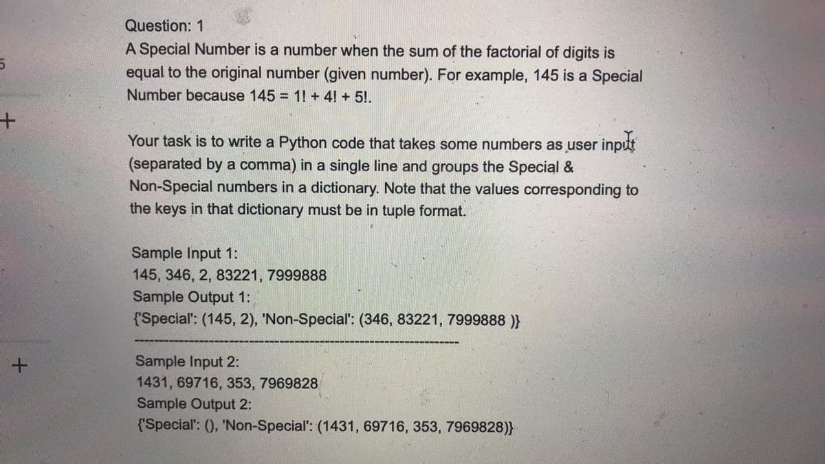 Question: 1
A Special Number is a number when the sum of the factorial of digits is
equal to the original number (given number). For example, 145 is a Special
Number because 145 = 1! + 4! + 5!.
Your task is to write a Python code that takes some numbers as user inpt
(separated by a comma) in a single line and groups the Special &
Non-Special numbers in a dictionary. Note that the values corresponding to
the keys in that dictionary must be in tuple format.
Sample Input 1:
145, 346, 2, 83221, 7999888
Sample Output 1:
{'Special: (145, 2), 'Non-Special': (346, 83221, 7999888 )}
Sample Input 2:
1431, 69716, 353, 7969828
Sample Output 2:
+.
{'Special': (), 'Non-Special': (1431, 69716, 353, 7969828)}
