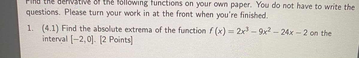 Fikd the đérivativé of the following functions on your own paper. You do not have to write the
questions. Please turn your work in at the front when you're finished.
1. (4.1) Find the absolute extrema of the function f (x) = 2x3 - 9x2 - 24x - 2 on the
interval [-2,0]. [2 Points]
|
