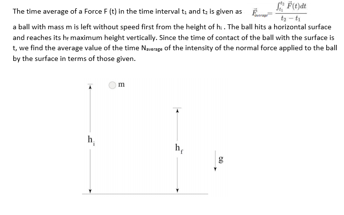 S F(t)dt
t2 – ti
The time average of a Force F (t) in the time interval ti and t2 is given as
a ball with mass m is left without speed first from the height of hi . The ball hits a horizontal surface
and reaches its hr maximum height vertically. Since the time of contact of the ball with the surface is
t, we find the average value of the time Naverage of the intensity of the normal force applied to the ball
by the surface in terms of those given.
h;
h;
g
