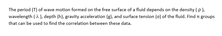 The period (T) of wave motion formed on the free surface of a fluid depends on the density (e),
wavelength ( A ), depth (h), gravity acceleration (g), and surface tension (o) of the fluid. Find n groups
that can be used to find the correlation between these data.
