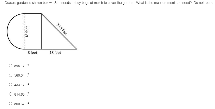 Grace's garden is shown below. She needs to buy bags of mulch to cover the garden. What is the measurement she need? Do not round.
25.5 feet
18 feet
8 feet
595.17 ft2
560.34 ft?
433.17 ft2
O 814.68 ft2
500.67 ft?
18 feet
