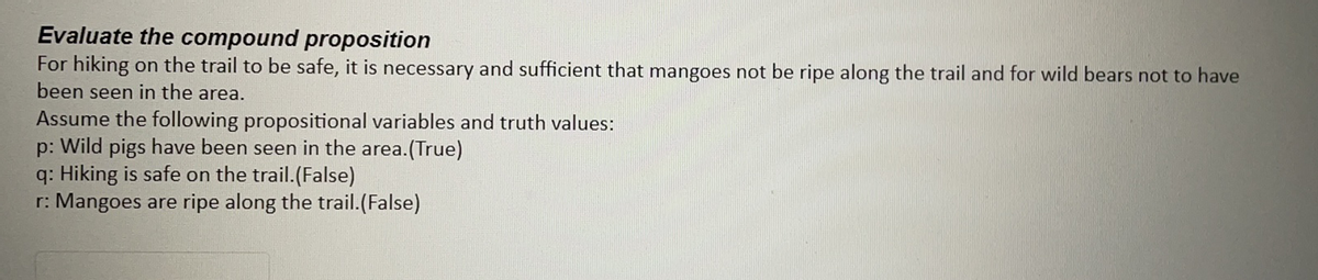 Evaluate the compound proposition
For hiking on the trail to be safe, it is necessary and sufficient that mangoes not be ripe along the trail and for wild bears not to have
been seen in the area.
Assume the following propositional variables and truth values:
p: Wild pigs have been seen in the area.(True)
q: Hiking is safe on the trail.(False)
r: Mangoes are ripe along the trail.(False)
