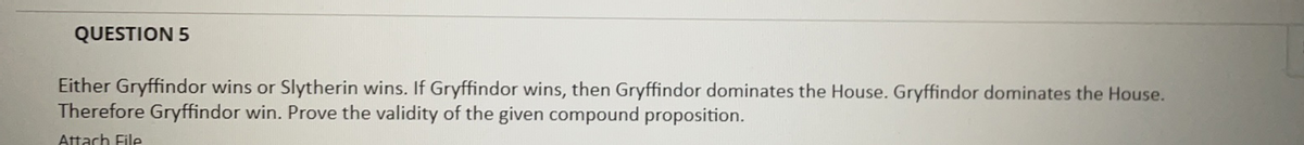 QUESTION 5
Either Gryffindor wins or Slytherin wins. If Gryffindor wins, then Gryffindor dominates the House. Gryffindor dominates the House.
Therefore Gryffindor win. Prove the validity of the given compound proposition.
Attach File
