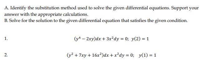 A. Identify the substitution method used to solve the given differential equations. Support your
answer with the appropriate calculations.
B. Solve for the solution to the given differential equation that satisfies the given condition.
1.
(y* – 2xy)dx + 3x²dy = 0; y(2) = 1
2.
(y? + 7xy + 16x?)dx + x²dy = 0; y(1) = 1
