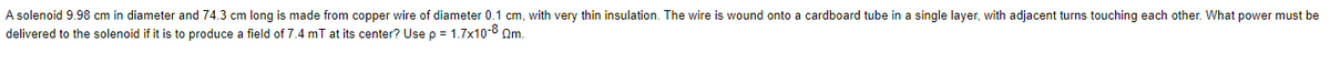 A solenoid 9.98 cm in diameter and 74.3 cm long is made from copper wire of diameter 0.1 cm, with very thin insulation. The wire is wound onto a cardboard tube in a single layer, with adjacent turns touching each other. What power must be
delivered to the solenoid if it is to produce a field of 7.4 mT at its center? Use p = 1.7x10-8 Qm.
