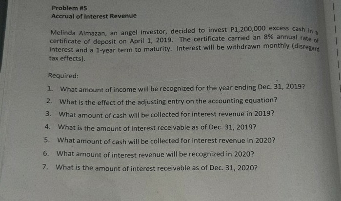 Problem #5
Accrual of Interest Revenue
Melinda Almazan, an angel investor, decided to invest P1,200,000 excess cash in
certificate of deposit on April 1, 2019. The certificate carried an 8% annual rate
interest and a 1-year term to maturity. Interest will be withdrawn monthly (disregard
tax effects).
1.
Required:
1.
What amount of income will be recognized for the year ending Dec. 31, 2019?
2.
What is the effect of the adjusting entry on the accounting equation?
3. What amount of cash will be collected for interest revenue in 2019?
4. What is the amount of interest receivable as of Dec. 31, 2019?
5. What amount of cash will be collected for interest revenue in 2020?
6. What amount of interest revenue will be recognized in 2020?
7. What is the amount of interest receivable as of Dec. 31, 2020?
