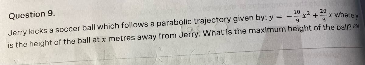 Question 9.
10
20
x where y
Jerry kicks a soccer ball which follows a parabolic trajectory given by: y = -–x² +
is the height of the ball at x metres away from Jerry. What is the maximum height of the ball? (291
