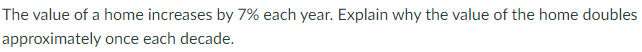 The value of a home increases by 7% each year. Explain why the value of the home doubles
approximately once each decade.
