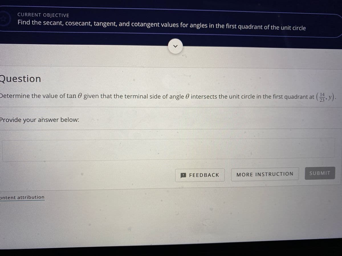 CURRENT OBJECTIVE
Find the secant, cosecant, tangent, and cotangent values for angles in the first quadrant of the unit circle
Question
Determine the value of tan 0 given that the terminal side of angle 0 intersects the unit circle in the first quadrant at y).
23
Provide your answer below:
FEEDBACK
MORE INSTRUCTION
SUBMIT
ontent attribution
<>
