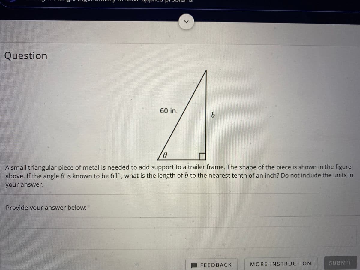 L.
Question
60 in.
A small triangular piece of metal is needed to add support to a trailer frame. The shape of the piece is shown in the figure
above. If the angle 0 is known to be 61°, what is the length of b to the nearest tenth of an inch? Do not include the units in
your answer.
Provide your answer below:
FEEDBACK
MORE INSTRUCTION
SUBMIT
