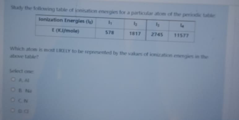 Study the following table of jonisation energies for a particular atom of the periodic table
lonization Energies (le)
12
E (KJ/mole)
578
1817
2745
11577
Which atom is most LIKELY to be represented by the values of ionization energies in the
above table?
Select one
OAA
OB Na
OCN
