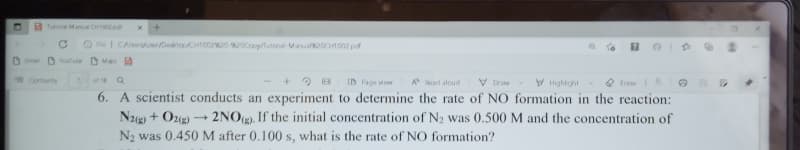 A Tutona Manu CH102 pat
Fle| CArrDetoo002202Coy/utoral Manu Ot002 pof
O Gme D Youfube M
Contents
V Highight
Q frase
6. A scientist conducts an experiment to determine the rate of NO formation in the reaction:
of8
ID Fage vew
A d alcud
V Draw
N2g) + O22) → 2NOg). If the initial concentration of N2 was 0.500M and the concentration of
N2 was 0.450M after 0.100 s, what is the rate of NO formation?
