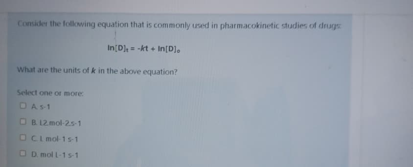 Consider the following equation that is commonily used in pharmacokinetic studies of drugs
In[D]t = -kt + In[D],
What are the units of k in the above equation?
Select one or more:
O A s-1
O B. 12 mol-25-1
O Cl mol-1 s-1
O D. mol L-1 s-1
