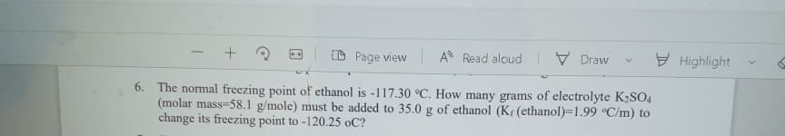 ID Page view A Read aloud
V Draw
E Highlight
6. The normal freezing point of ethanol is -117.30 °C. How many grams of electrolyte K2SO4
(molar mass=58.1 g/mole) must be added to 35.0 g of ethanol (K (ethanol)=1.99 °C/m) to
change its freezing point to -120.25 oC?
