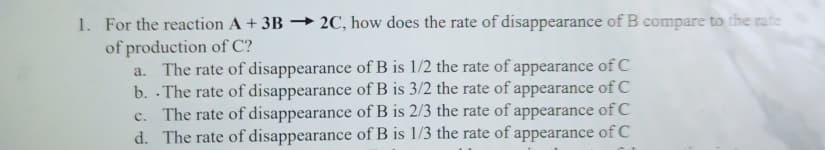 1. For the reaction A + 3B → 2C, how does the rate of disappearance of B compare to the rate
of production of C?
a. The rate of disappearance of B is 1/2 the rate of appearance of C
b. - The rate of disappearance of B is 3/2 the rate of appearance of C
c. The rate of disappearance of B is 2/3 the rate of appearance of C
d. The rate of disappearance of B is 1/3 the rate of appearance of C

