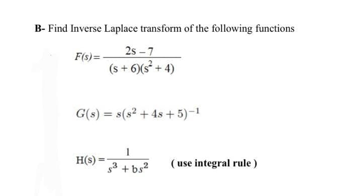 B- Find Inverse Laplace transform of the following functions
F(s)=-
2s-7
(s + 6)(s² + 4)
G(s) = s(s² + 4s+5)-¹
H(s) =
$3
+bs²
(use integral rule)
