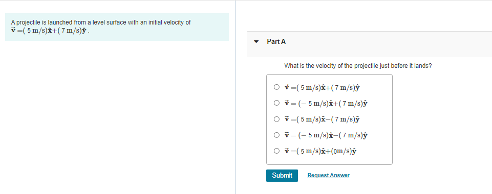 A projectile is launched from a level surface with an initial velocity of
v =( 5 m/s)x+(7 m/s)ŷ
Part A
What is the velocity of the projectile just before it lands?
O v=(5 m/s)x+(7 m/s)ŷ
O v= (- 5 m/s)â+(7 m/s)ŷ
O v=(5 m/s)x-(7 m/s)ŷ
O v=(- 5 m/s)â-(7 m/s)ŷ
O v-( 5 m/s)x+(om/s)ŷ
Submit
Request Answer
