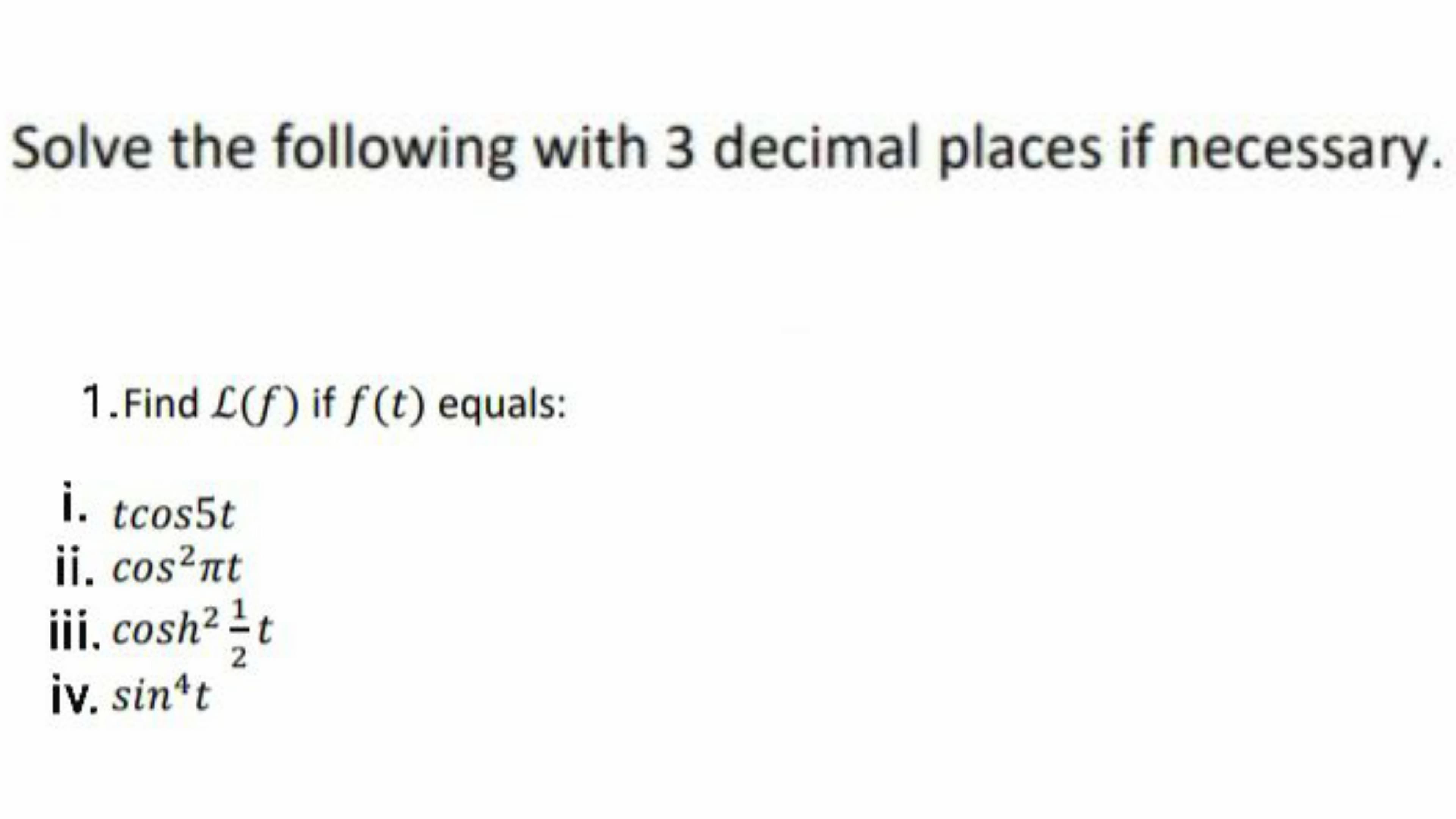 Solve the following with 3 decimal places if necessary.
1.Find L(f) if f(t) equals:
i. tcos5t
ii. cos?nt
iii, cosh? t
iv. sin*t
