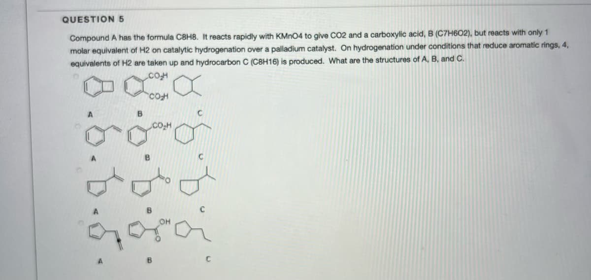 QUESTION 5
Compound A has the formula C8H8. It reacts rapidly with KMNO4 to give CO2 and a carboxylic acid, B (C7H602), but reacts with only 1
molar equivalent of H2 on catalytic hydrogenation over a palladium catalyst. On hydrogenation under conditions that reduce aromatic rings, 4,
equivalents of H2 are taken up and hydrocarbon C (C8H16) is produced. What are the structures of A, B, and C.
B.
Co-H
8.6.6.5.
