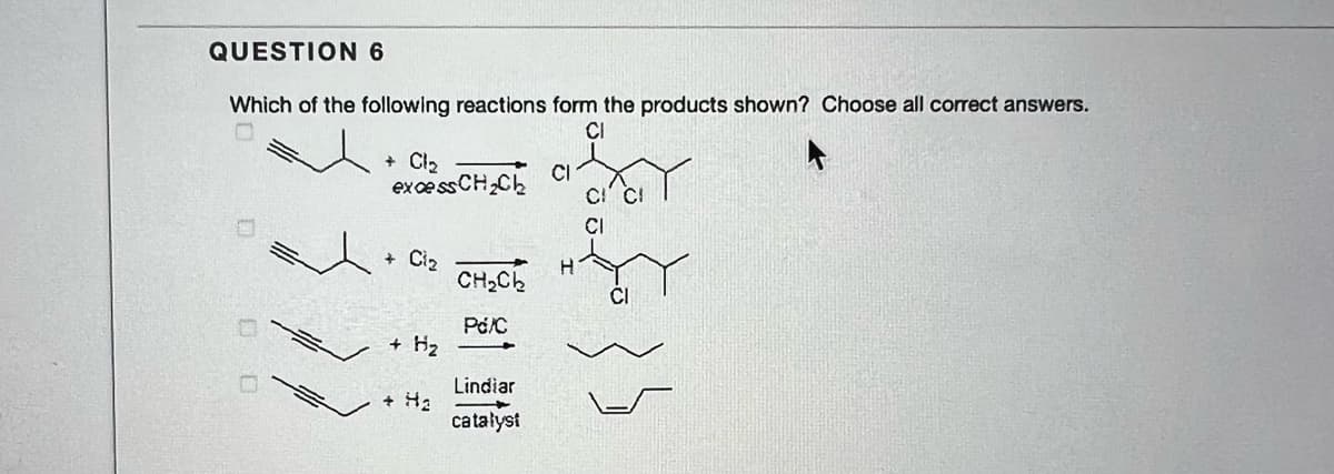 QUESTION 6
Which of the following reactions form the products shown? Choose all correct answers.
CI
+ Cl2
excessCH,Ch
CI
CI
Ciz
CH,Ch
+ Hz
Lindiar
catałyst
