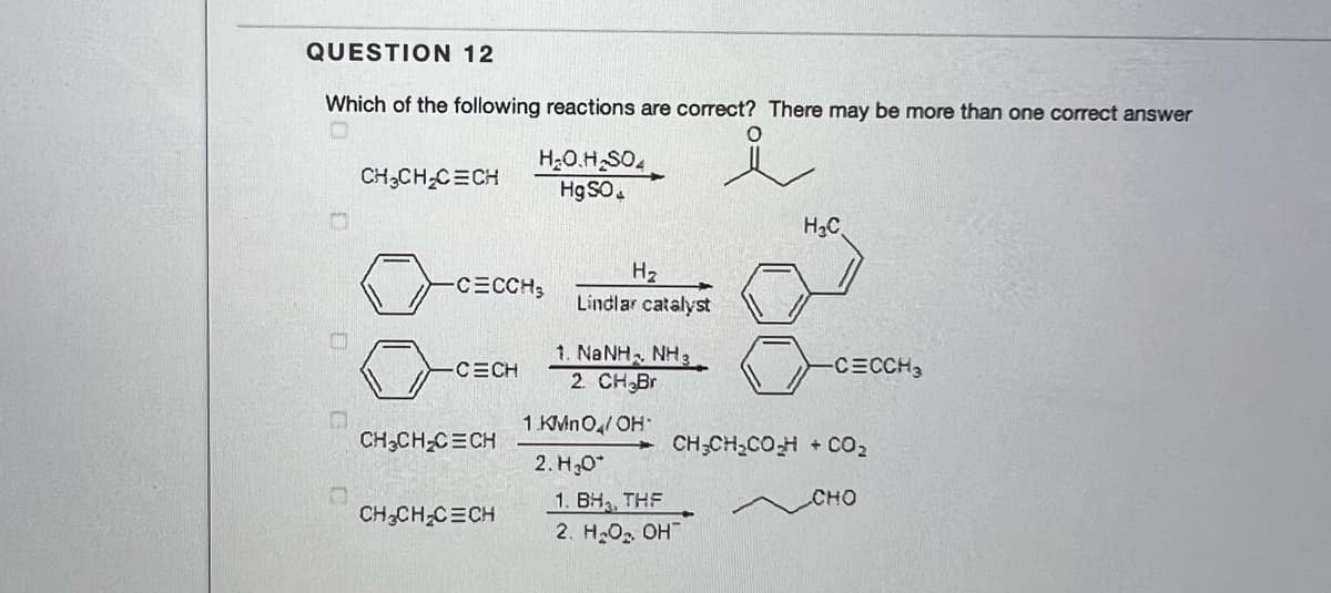 QUESTION 12
Which of the following reactions are correct? There may be more than one correct answer
H20.H SO4
Hg SO.
CH3CH C=CH
H3C
H2
Lindlar catalyst
-CECCH3
1. NANH, NH3
2. CH Br
-CECH
-CECCH3
1 KMNO,/ OH
CH,CH-CECH
CH;CH,COH + CO2
2. H30*
CHO
1. BH, THF
2. H2O2 OH
CH,CH C=CH
