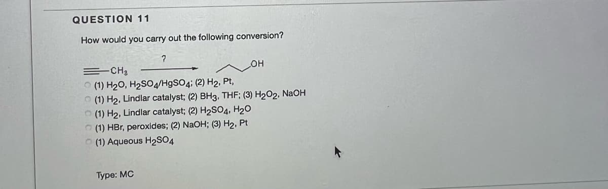 QUESTION 11
How would you carry out the following conversion?
=CH2
O (1) H20, H2SO4/H9SO4; (2) H2, Pt,
O (1) H2, Lindlar catalyst; (2) BH3, THF; (3) H202, NaOH
O (1) H2, Lindlar catalyst; (2) H2S04, H20
(1) HBr, peroxldes; (2) NaOH; (3) H2, Pt
O (1) Aqueous H2SO4
Туре: МС
