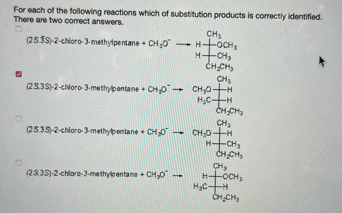For each of the following reactions which of substitution products is correctly identified.
There are two correct answers.
CH3
-OCH3
-CH3
ČH-CH3
(25.3S)-2-chioro-3-methylpe ntane + CH,0
CH3
(2 5.3S)-2-chłoro-3-methylpentane + CH30 CH30
-H-
H;C-
ČH-CH3
CH3
(25.35)-2-chłoro-3-methylpentane + CH,0 CH;0-H
H CHa
CH-CH
CH3
-OCH3
12S,35)-2-chioro-3-methylpentane + CH30
HạC-
ČH CH3
