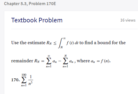 Chapter 5.3, Problem 170E
Textbook Problem
16 views
Use the estimate Rys/ f)di to find a bound for the
00
remainder RN = E an - E,
E an , where an =f (n).
n=1
n=1
100
170.
- |
