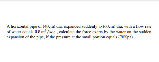 A horizontal pipe of (40cm) dia. expanded suddenly to (60cm) dia. with a flow rate
of water equals 0.8 m³ /sec , calculate the force exerts by the water on the sudden
expansion of the pipe, if the pressure at the small portion equals (70Kpa).
