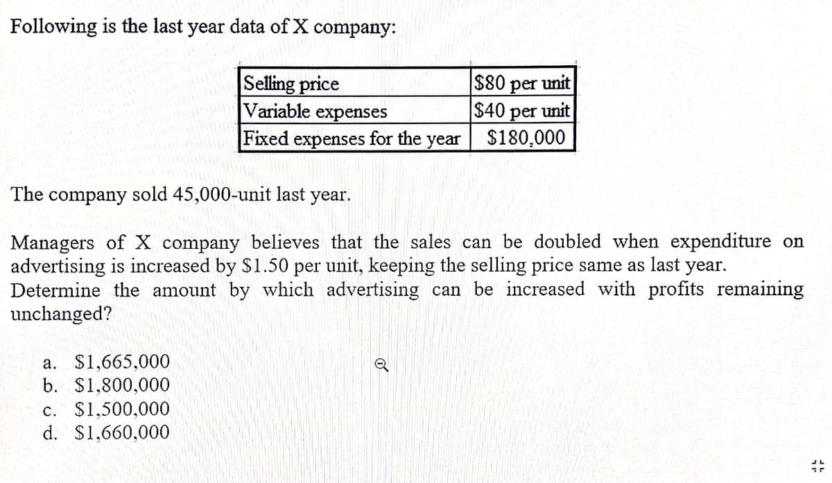 Following is the last year data of X company:
Selling price
Variable expenses
per unit
$40 unit
$80
per
Fixed
expenses
for the
year
$180,000
The company sold 45,000-unit last year.
Managers of X company believes that the sales can be doubled when expenditure on
advertising is increased by $1.50 per unit, keeping the selling price same as last year.
Determine the amount by which advertising can be increased with profits remaining
unchanged?
a. $1,665,000
b. $1,800,000
c. $1,500,000
d. $1,660,000
