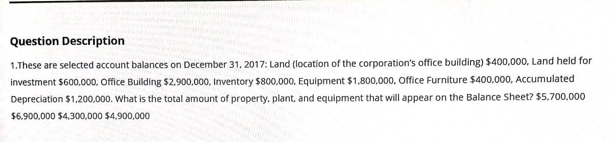 Question Description
1.These are selected account balances on December 31, 2017: Land (location of the corporation's office building) $400,000, Land held for
investment $600,000, Office Building $2,900,000, Inventory $800,000, Equipment $1,800,000, Office Furniture $400,000, Accumulated
Depreciation $1.200,000. What is the total amount of property, plant, and equipment that will appear on the Balance Sheet? $5,700,000
$6,900,000 $4,300,000 $4,900,000
