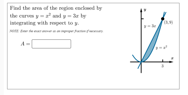 Find the area of the region enclosed by
the curves y = x² and y = 3x by
integrating with respect to y.
(3,9)
y = 3x
NOTE: Enter the exact answer as an improper fraction if necessary.
A =
y = x?
