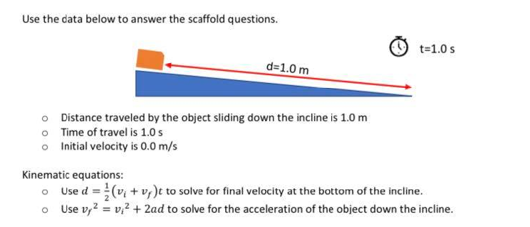 Use the data below to answer the scaffold questions.
t=1.0 s
d=1.0 m
o Distance traveled by the object sliding down the incline is 1.0 m
o Time of travel is 1.0 s
o Initial velocity is 0.0 m/s
Kinematic equations:
o Use d =(v + v;)t to solve for final velocity at the bottom of the incline.
Use v,? = v? + 2ad to solve for the acceleration of the object down the incline.
