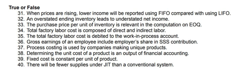 True or False
31. When prices are rising, lower income will be reported using FIFO compared with using LIFO.
32. An overstated ending inventory leads to understated net income.
33. The purchase price per unit of inventory is relevant in the computation on EOQ.
34. Total factory labor cost is composed of direct and indirect labor.
35. The total factory labor cost is debited to the work-in-process account.
36. Gross earnings of an employee include employer's share in SSS contribution.
37. Process costing is used by companies making unique products.
38. Determining the unit cost of a product is an output of financial accounting.
39. Fixed cost is constant per unit of product.
40. There will be fewer supplies under JIT than a conventional system.
