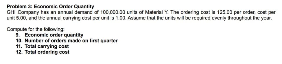 Problem 3: Economic Order Quantity
GHI Company has an annual demand of 100,000.00 units of Material Y. The ordering cost is 125.00 per order, cost per
unit 5.00, and the annual carrying cost per unit is 1.00. Assume that the units will be required evenly throughout the year.
Compute for the following:
9. Economic order quantity
10. Number of orders made on first quarter
11. Total carrying cost
12. Total ordering cost
