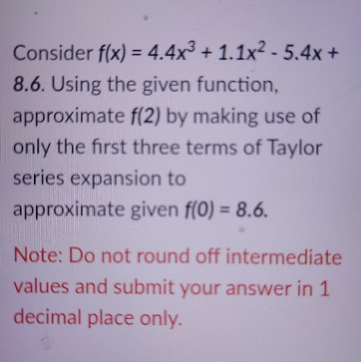 Consider f(x) = 4.4x³ + 1.1x2 - 5.4x +
8.6. Using the given function,
approximate f(2) by making use of
only the first three terms of Taylor
%3D
series expansion to
approximate given f(0) = 8.6.
%3D
Note: Do not round off intermediate
values and submit your answer in 1
decimal place only.
