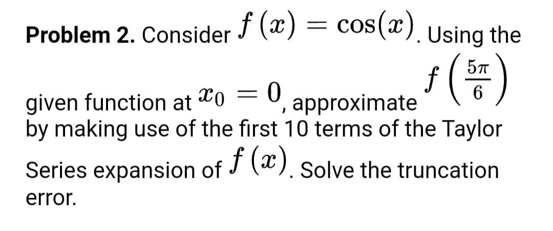 Problem 2. Consider (x) = cos(x).
Using the
s (#)
6.
given function at
by making use of the first 10 terms of the Taylor
approximate
Series expansion of J (). Solve the truncation
f
error.
