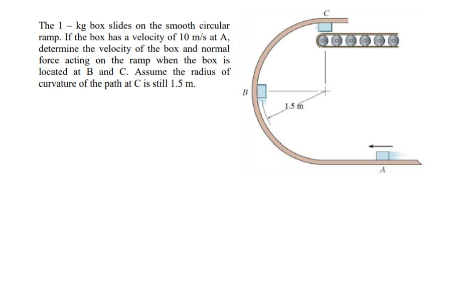 The 1- kg box slides on the smooth circular
ramp. If the box has a velocity of 10 m/s at A,
determine the velocity of the box and normal
force acting on the ramp when the box is
located at B and C. Assume the radius of
curvature of the path at C is still 1.5 m.
B
1.5 m
