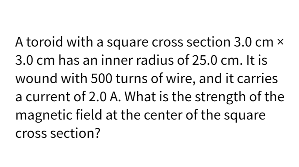 A toroid with a square cross section 3.0 cm x
3.0 cm has an inner radius of 25.0 cm. It is
wound with 500 turns of wire, and it carries
a current of 2.0 A. What is the strength of the
magnetic field at the center of the square
cross section?