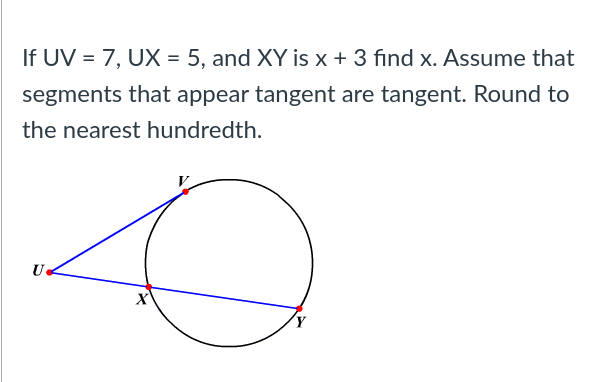 If UV = 7, UX = 5, and XY is x + 3 find x. Assume that
segments that appear tangent are tangent. Round to
the nearest hundredth.
U
