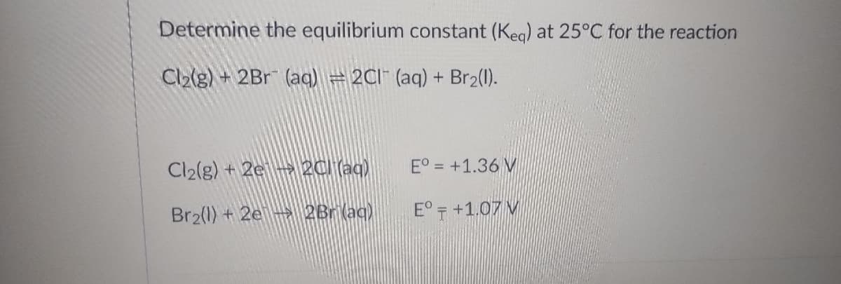 Determine the equilibrium constant (Keq) at 25°C for the reaction
Cl₂(g) + 2Br (aq) = 2CI (aq) + Br₂(l).
Cl₂(g) + 2e2C) (aq)
E° = +1.36 M
Br₂(1) + 2e 2Br (aq)
E° +1.07 M