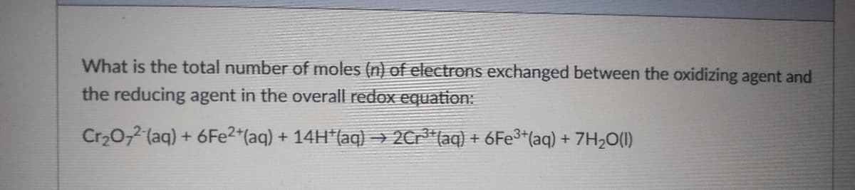 What is the total number of moles (n) of electrons exchanged between the oxidizing agent and
the reducing agent in the overall redox equation:
Cr₂O72- (aq) + 6Fe2+ (aq) + 14H*(aq) → 2Cr³(aq) + 6Fe³+ (aq) + 7H₂O(1)